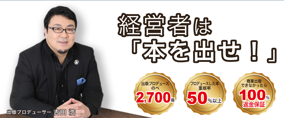 経営者は
「本を出せ！」/ 出版プロデューサー 吉田 浩 / 出版プロデュースのべ 2,700冊 / プロデュースした本 重版率 50％以上 / 商業出版できなかったら 100％返金保証