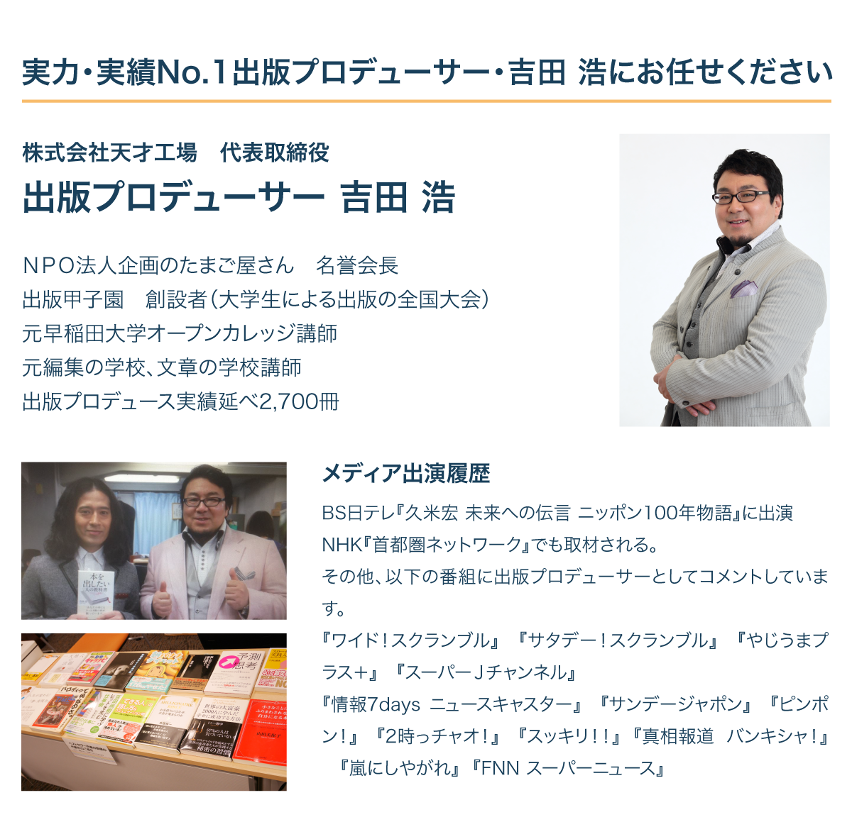 実力・実績No.1出版プロデューサー・吉田 浩にお任せください / 
株式会社天才工場　代表取締役
出版プロデューサー 吉田 浩

ＮＰＯ法人企画のたまご屋さん　名誉会長
出版甲子園　創設者（大学生による出版の全国大会）
元早稲田大学オープンカレッジ講師
元編集の学校、文章の学校講師
出版プロデュース実績延べ2,700冊


メディア出演履歴
BS日テレ『久米宏 未来への伝言 ニッポン100年物語』に出演
NHK『首都圏ネットワーク』に出演
その他、以下の番組に出版プロデューサーとしてコメントしています。
『ワイド！スクランブル』　『サタデー！スクランブル』　『やじうまプラス＋』　『スーパーＪチャンネル』　
『情報7days ニュースキャスター』　『サンデージャポン』　『ピンポン！』　『2時っチャオ！』　『スッキリ！！』『真相報道 バンキシャ！』『嵐にしやがれ』　『FNN スーパーニュース』
