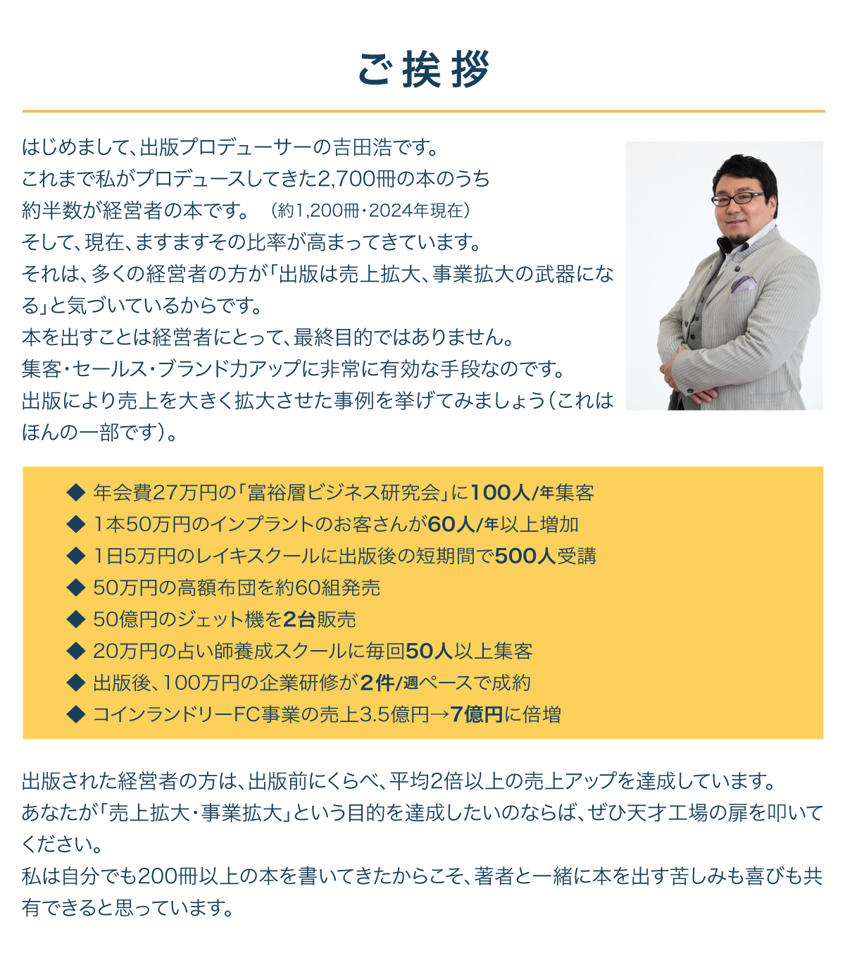 ご挨拶
はじめまして、出版プロデューサーの吉田浩です。
これまで私がプロデュースしてきた2,700冊の本のうち
約半数が経営者の本です。　（約1,200冊・2024年現在）
そして、現在、ますますその比率が高まってきています。
それは、多くの経営者の方が「出版は売上拡大、事業拡大の武器になる」と気づいているからです。
本を出すことは経営者にとって、最終目的ではありません。
集客・セールス・ブランド力アップに非常に有効な手段なのです。
出版により売上を大きく拡大させた事例を挙げてみましょう（これはほんの一部です）。




◆ 年会費27万円の「富裕層ビジネス研究会」に100人/年集客
◆ 1本50万円のインプラントのお客さんが60人/年以上増加
◆ 1日5万円のレイキスクールに出版後の短期間で500人受講
◆ 50万円の高額布団を約60組発売
◆ 50億円のジェット機を2台販売
◆ 20万円の占い師養成スクールに毎回50人以上集客
◆ 出版後、100万円の企業研修が２件/週ペースで成約
◆ コインランドリーFC事業の売上3.5億円→7億円に倍増






はじめまして、出版プロデューサーの吉田浩です。
これまで私がプロデュースしてきた1,800冊の本のうち
約半数が経営者の本です。　（約800冊・2015年現在）
そして、現在、ますますその比率が高まってきています。
それは、多くの経営者の方が「出版は売上拡大、事業拡大の武器になる」と気づいているからです。
本を出すことは経営者にとって、最終目的ではありません。
集客・セールス・ブランド力アップに非常に有効な手段なのです。
出版により売上を大きく拡大させた事例を挙げてみましょう（これはほんの一部です）。










出版された経営者の方は、出版前にくらべ、平均2倍以上の売上アップを達成しています。
あなたが「売上拡大・事業拡大」という目的を達成したいのならば、ぜひ天才工場の扉を叩いてください。
私は自分でも200冊以上の本を書いてきたからこそ、著者と一緒に本を出す苦しみも喜びも共有できると思っています。



