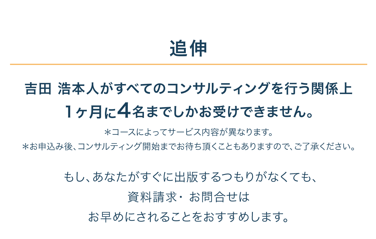 追伸
吉田 浩本人がすべてのコンサルティングを行う関係上
1ヶ月に4名までしかお受けできません。
＊コースによってサービス内容が異なります。
＊お申込み後、コンサルティング開始までお待ち頂くこともありますので、ご了承ください。

もし、あなたがすぐに出版するつもりがなくても、
資料請求・ お問合せは
お早めにされることをおすすめします。
